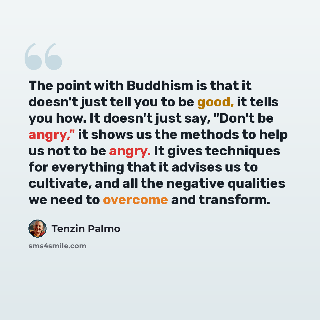 “The point with Buddhism is that it doesn't just tell you to be good, it tells you how. It doesn't just say, "Don't be angry," it shows us the methods to help us not to be angry. It gives techniques for everything that it advises us to cultivate, and all the negative qualities we need to overcome…” quote by Tenzin Palmo