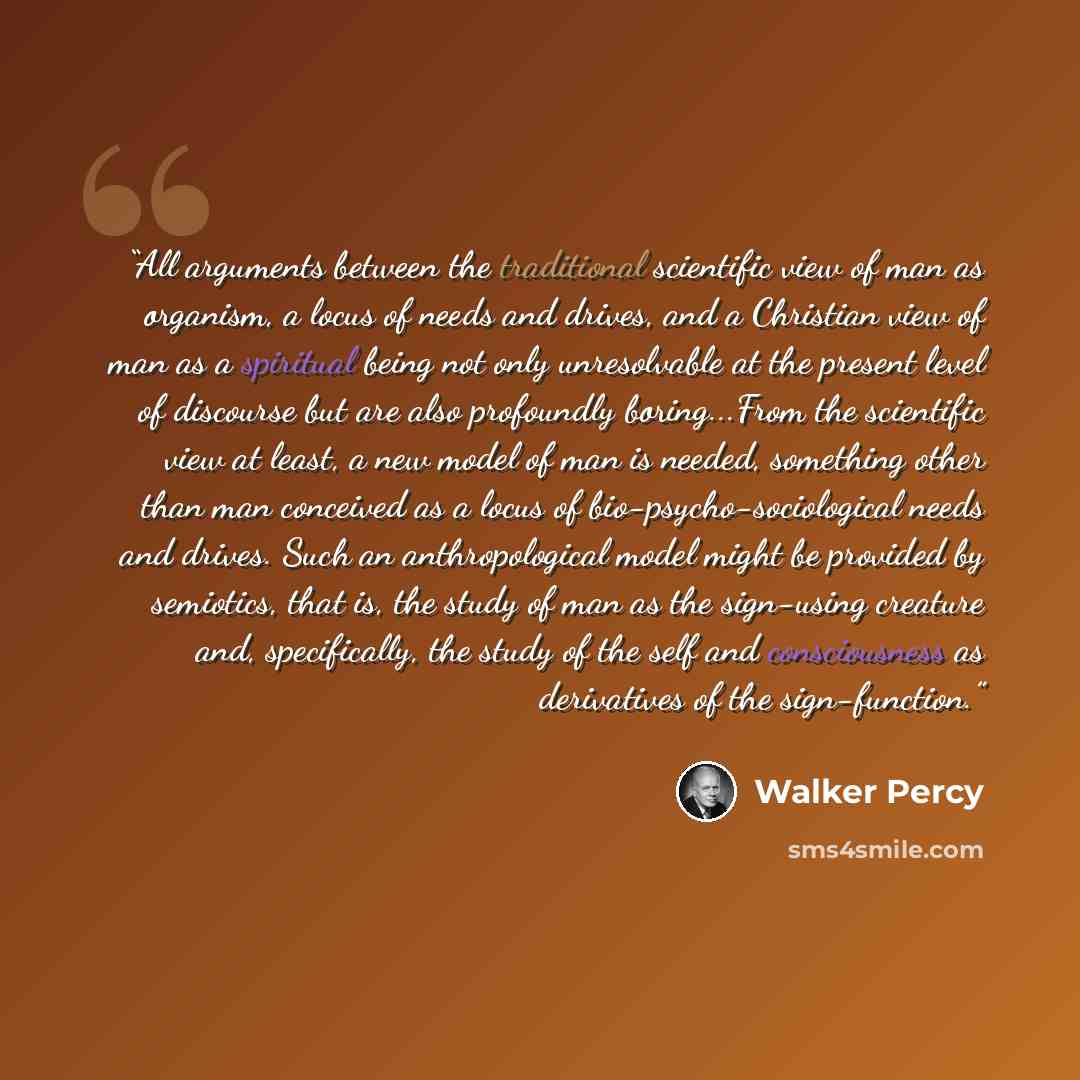 “All arguments between the traditional scientific view of man as organism, a locus of needs and drives, and a Christian view of man as a spiritual being not only unresolvable at the present level of discourse but are also profoundly boring...From the scientific view at least, a new model of man is…” quote by Walker Percy