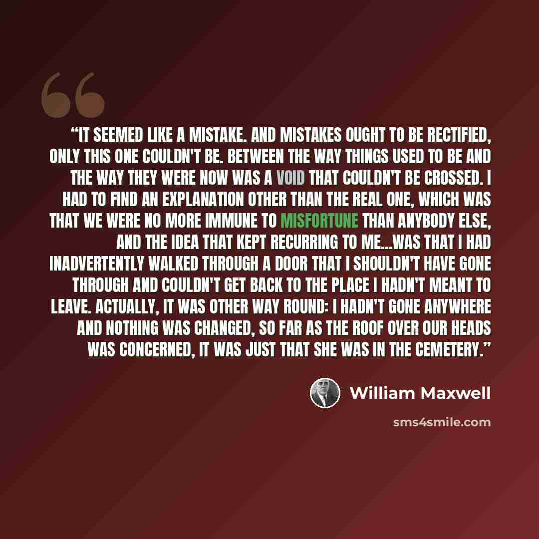 “It seemed like a mistake. And mistakes ought to be rectified, only this one couldn't be. Between the way things used to be and the way they were now was a void that couldn't be crossed. I had to find an explanation other than the real one, which was that we were no more immune to misfortune than…” quote by William Maxwell