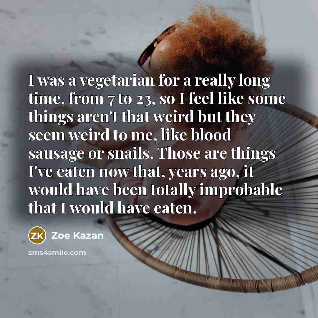 “I was a vegetarian for a really long time, from 7 to 23, so I feel like some things aren't that weird but they seem weird to me, like blood sausage or snails. Those are things I've eaten now that, years ago, it would have been totally improbable that I would have eaten.” quote by Zoe Kazan
