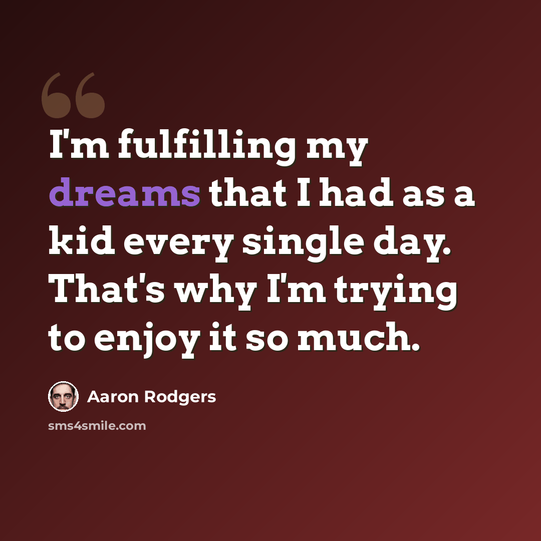 “I'm fulfilling my dreams that I had as a kid every single day. That's why I'm trying to enjoy it so much.” quote by Aaron Rodgers