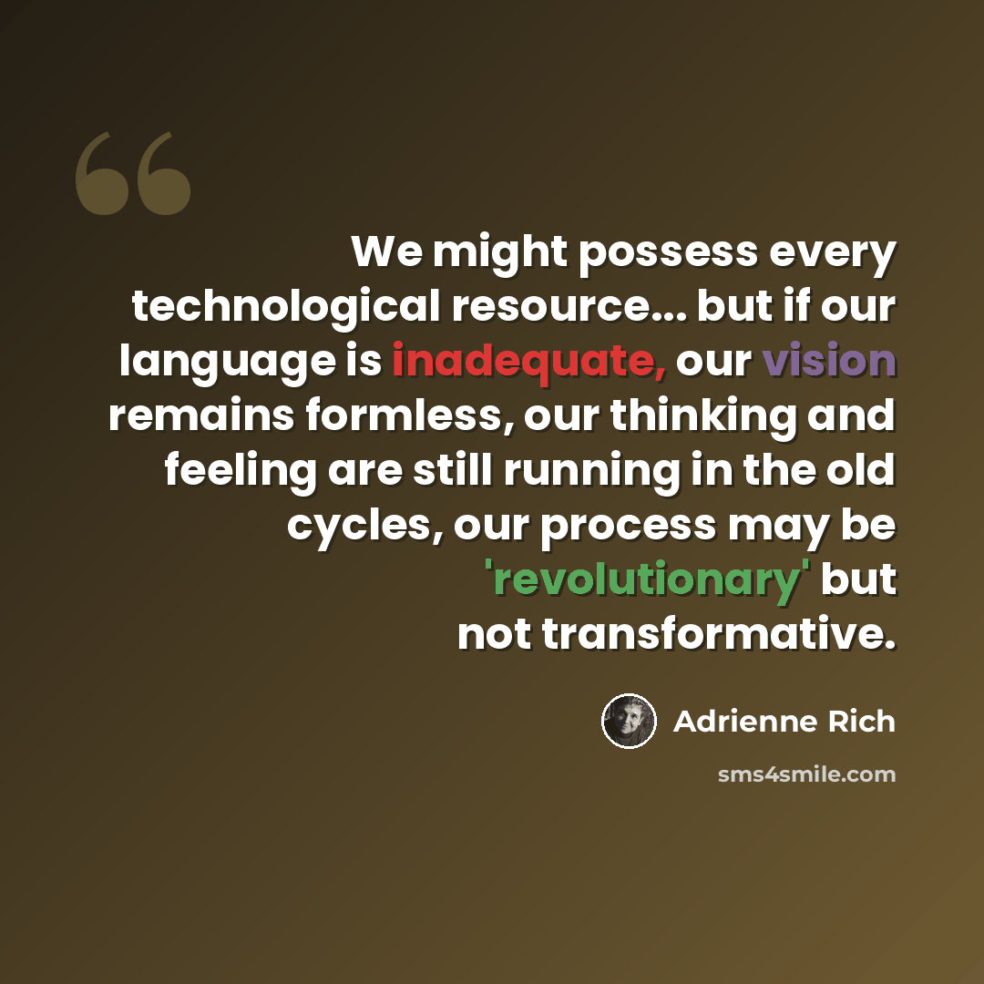 “We might possess every technological resource... but if our language is inadequate, our vision remains formless, our thinking and feeling are still running in the old cycles, our process may be 'revolutionary' but not transformative.” quote by Adrienne Rich