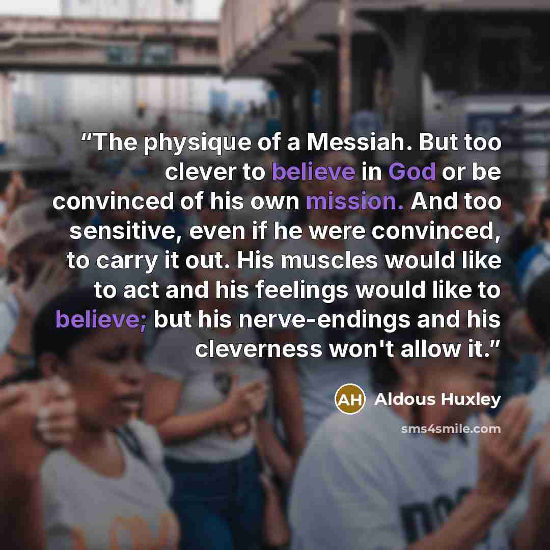 “The physique of a Messiah. But too clever to believe in God or be convinced of his own mission. And too sensitive, even if he were convinced, to carry it out. His muscles would like to act and his feelings would like to believe; but his nerve-endings and his cleverness won't allow it.” quote by Aldous Huxley