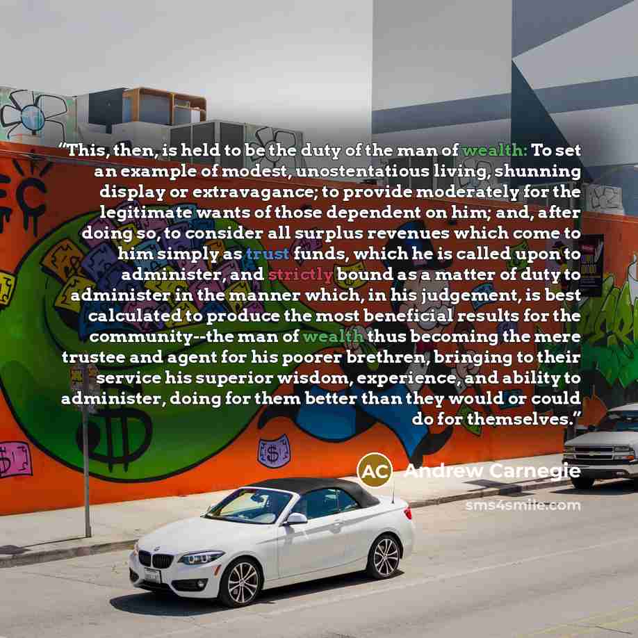 “This, then, is held to be the duty of the man of wealth: To set an example of modest, unostentatious living, shunning display or extravagance; to provide moderately for the legitimate wants of those dependent on him; and, after doing so, to consider all surplus revenues which come to him simply as…” quote by Andrew Carnegie
