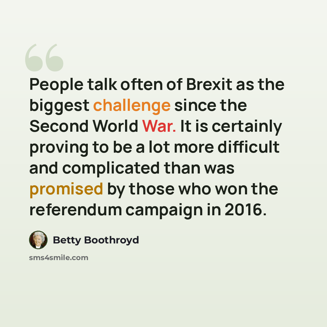 “People talk often of Brexit as the biggest challenge since the Second World War. It is certainly proving to be a lot more difficult and complicated than was promised by those who won the referendum campaign in 2016.” quote by Betty Boothroyd