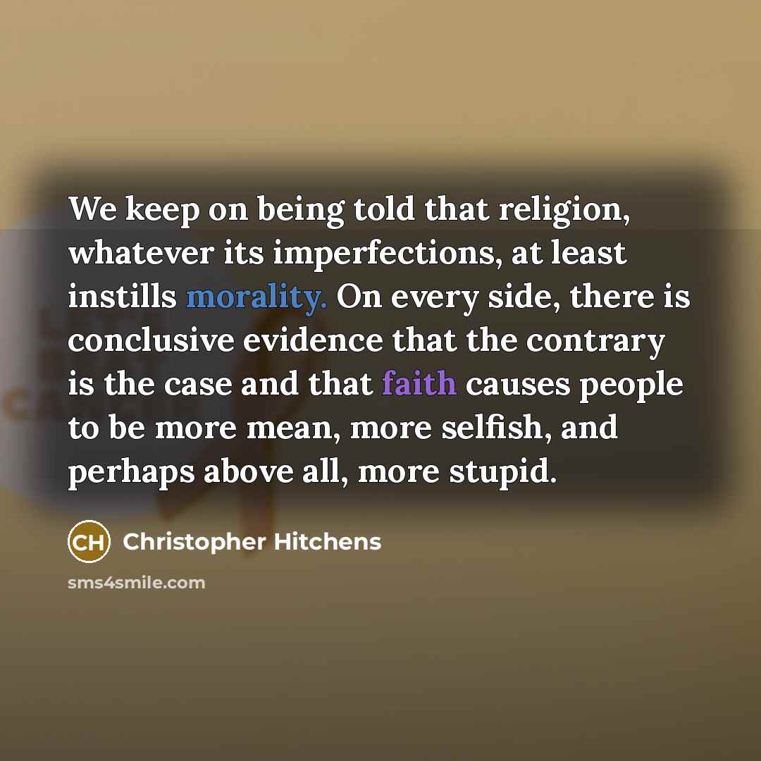 “We keep on being told that religion, whatever its imperfections, at least instills morality. On every side, there is conclusive evidence that the contrary is the case and that faith causes people to be more mean, more selfish, and perhaps above all, more stupid.” quote by Christopher Hitchens