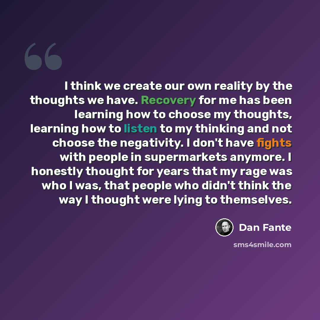 “I think we create our own reality by the thoughts we have. Recovery for me has been learning how to choose my thoughts, learning how to listen to my thinking and not choose the negativity. I don't have fights with people in supermarkets anymore. I honestly thought for years that my rage was who I…” quote by Dan Fante