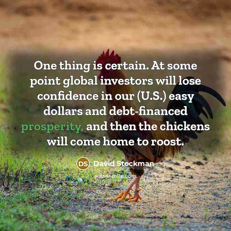 “One thing is certain. At some point global investors will lose confidence in our (U.S.) easy dollars and debt-financed prosperity, and then the chickens will come home to roost.” quote by David Stockman