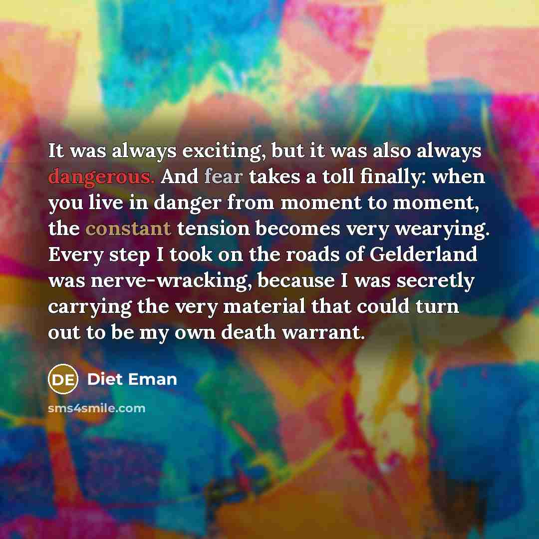 “It was always exciting, but it was also always dangerous. And fear takes a toll finally: when you live in danger from moment to moment, the constant tension becomes very wearying. Every step I took on the roads of Gelderland was nerve-wracking, because I was secretly carrying the very material…” quote by Diet Eman