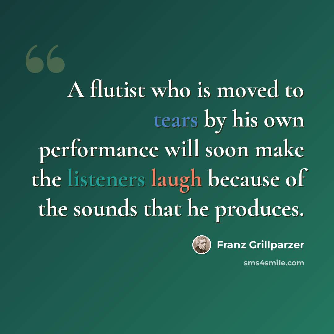 “A flutist who is moved to tears by his own performance will soon make the listeners laugh because of the sounds that he produces.” quote by Franz Grillparzer