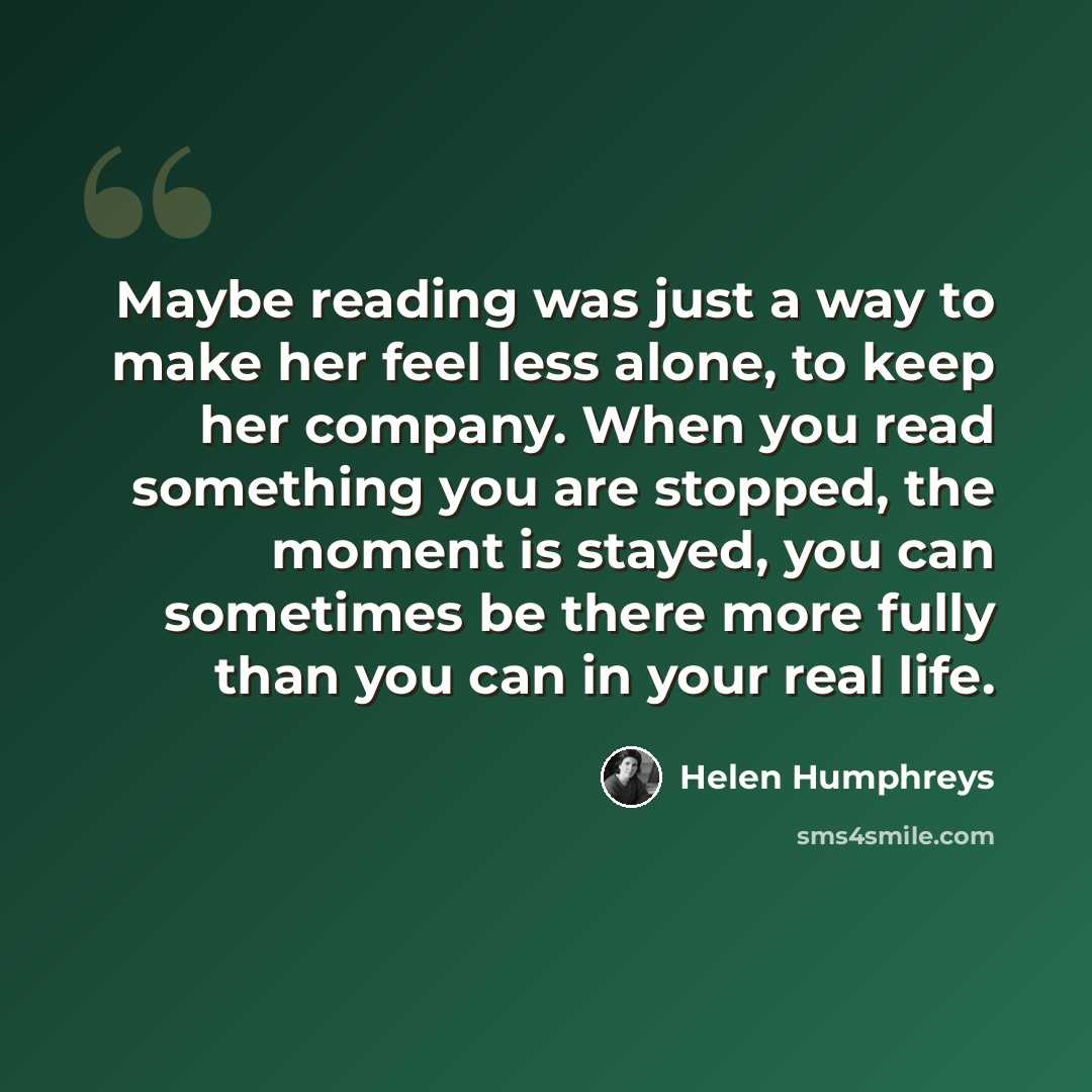 “Maybe reading was just a way to make her feel less alone, to keep her company. When you read something you are stopped, the moment is stayed, you can sometimes be there more fully than you can in your real life.” quote by Helen Humphreys