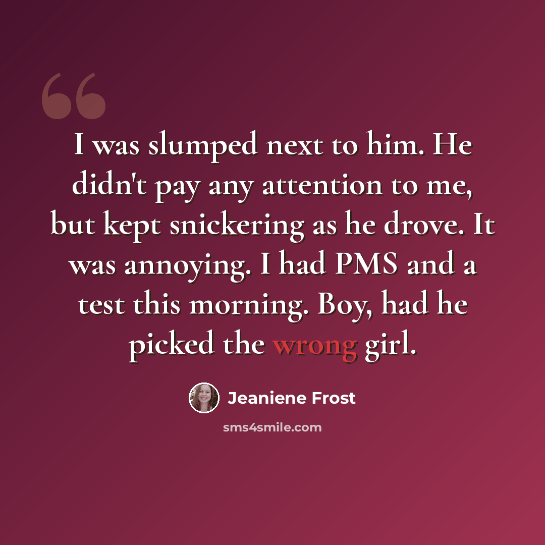 “I was slumped next to him. He didn't pay any attention to me, but kept snickering as he drove. It was annoying. I had PMS and a test this morning. Boy, had he picked the wrong girl.” quote by Jeaniene Frost