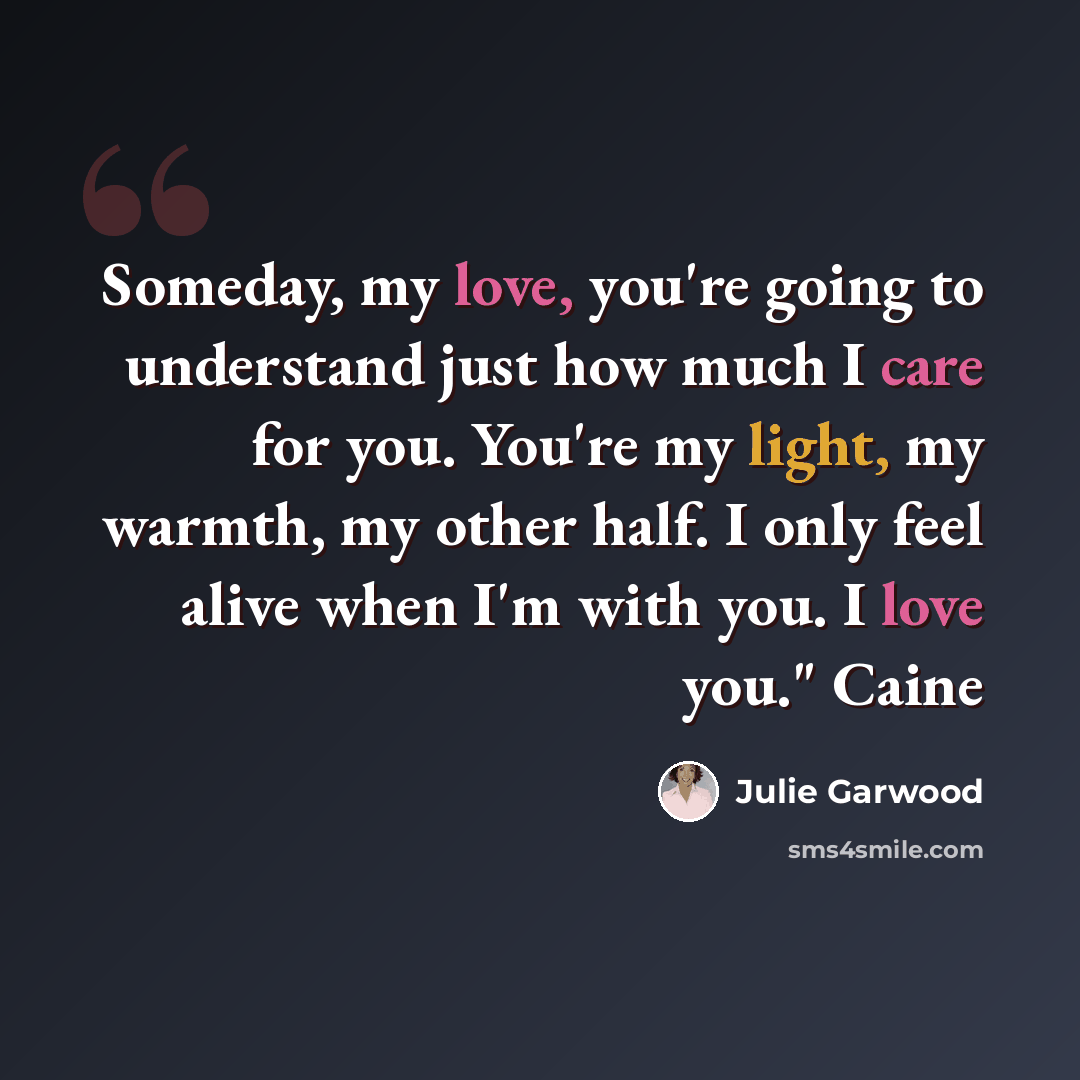 “Someday, my love, you're going to understand just how much I care for you. You're my light, my warmth, my other half. I only feel alive when I'm with you. I love you." Caine” quote by Julie Garwood