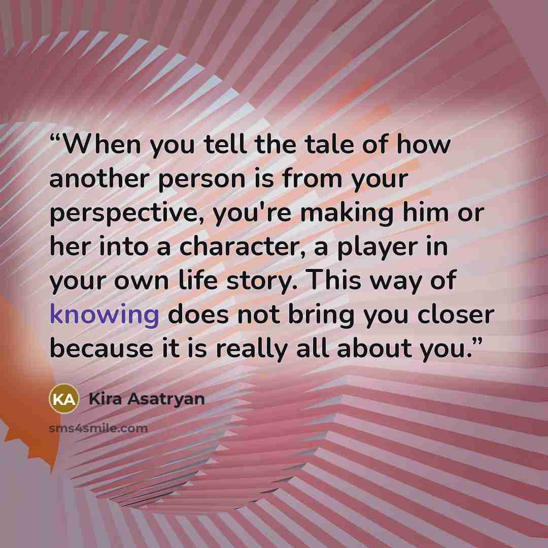 “When you tell the tale of how another person is from your perspective, you're making him or her into a character, a player in your own life story. This way of knowing does not bring you closer because it is really all about you.” quote by Kira Asatryan