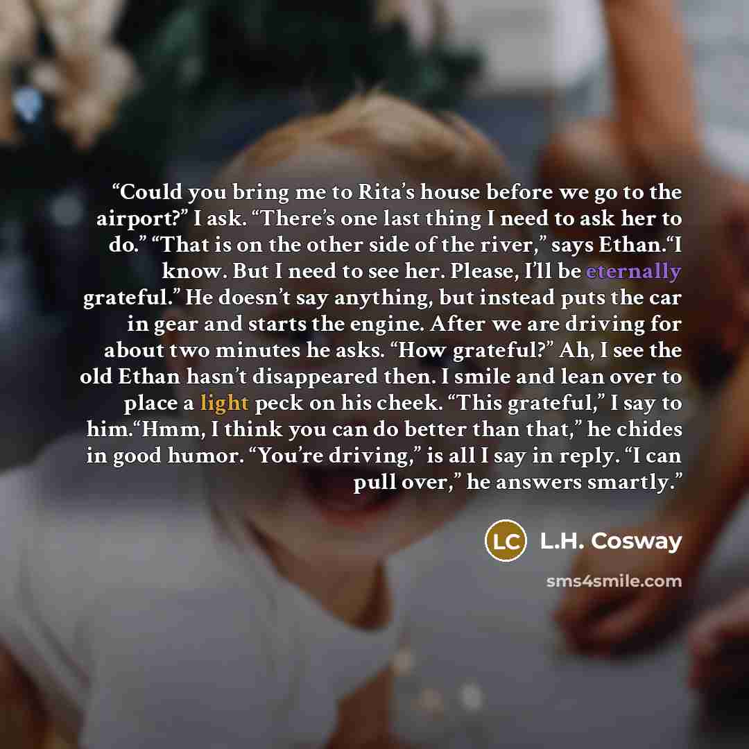 “Could you bring me to Rita’s house before we go to the airport?” I ask. “There’s one last thing I need to ask her to do.” “That is on the other side of the river,” says Ethan.“I know. But I need to see her. Please, I’ll be eternally grateful.” He doesn’t say anything, but instead puts the car in…” quote by L.H. Cosway