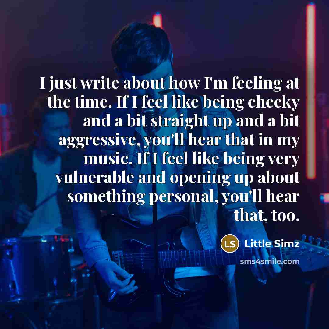 “I just write about how I'm feeling at the time. If I feel like being cheeky and a bit straight up and a bit aggressive, you'll hear that in my music. If I feel like being very vulnerable and opening up about something personal, you'll hear that, too.” quote by Little Simz