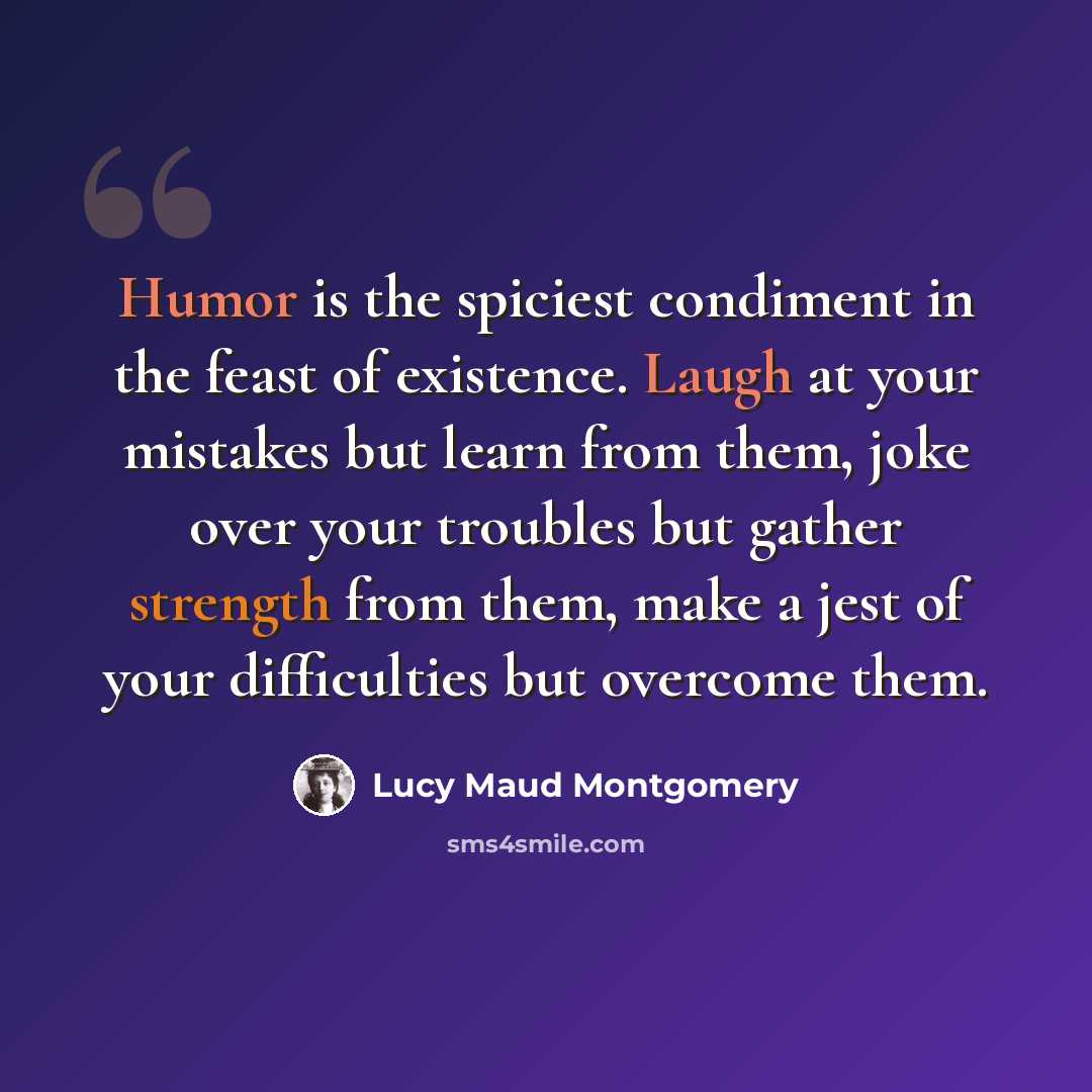 “Humor is the spiciest condiment in the feast of existence. Laugh at your mistakes but learn from them, joke over your troubles but gather strength from them, make a jest of your difficulties but overcome them.” quote by Lucy Maud Montgomery