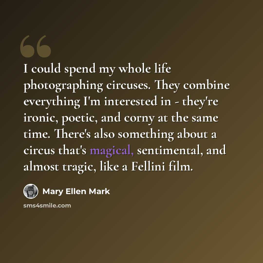 “I could spend my whole life photographing circuses. They combine everything I'm interested in - they're ironic, poetic, and corny at the same time. There's also something about a circus that's magical, sentimental, and almost tragic, like a Fellini film.” quote by Mary Ellen Mark