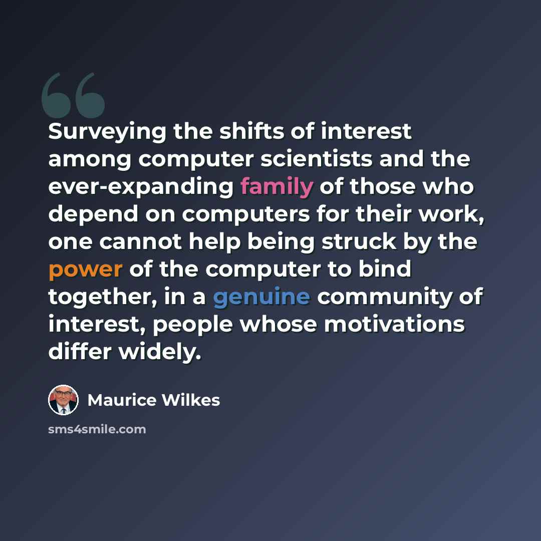 “Surveying the shifts of interest among computer scientists and the ever-expanding family of those who depend on computers for their work, one cannot help being struck by the power of the computer to bind together, in a genuine community of interest, people whose motivations differ widely.” quote by Maurice Wilkes