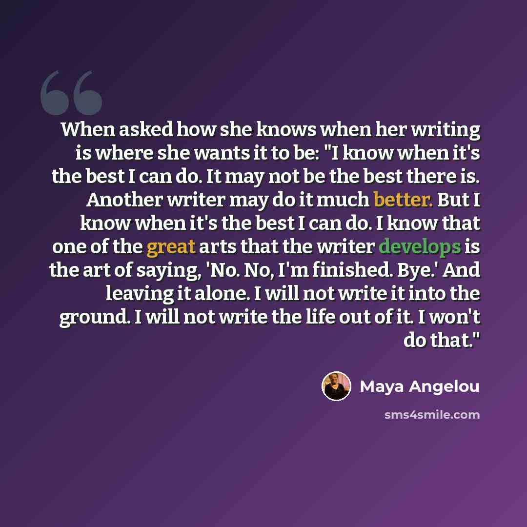 “When asked how she knows when her writing is where she wants it to be: "I know when it's the best I can do. It may not be the best there is. Another writer may do it much better. But I know when it's the best I can do. I know that one of the great arts that the writer develops is the art of…” quote by Maya Angelou