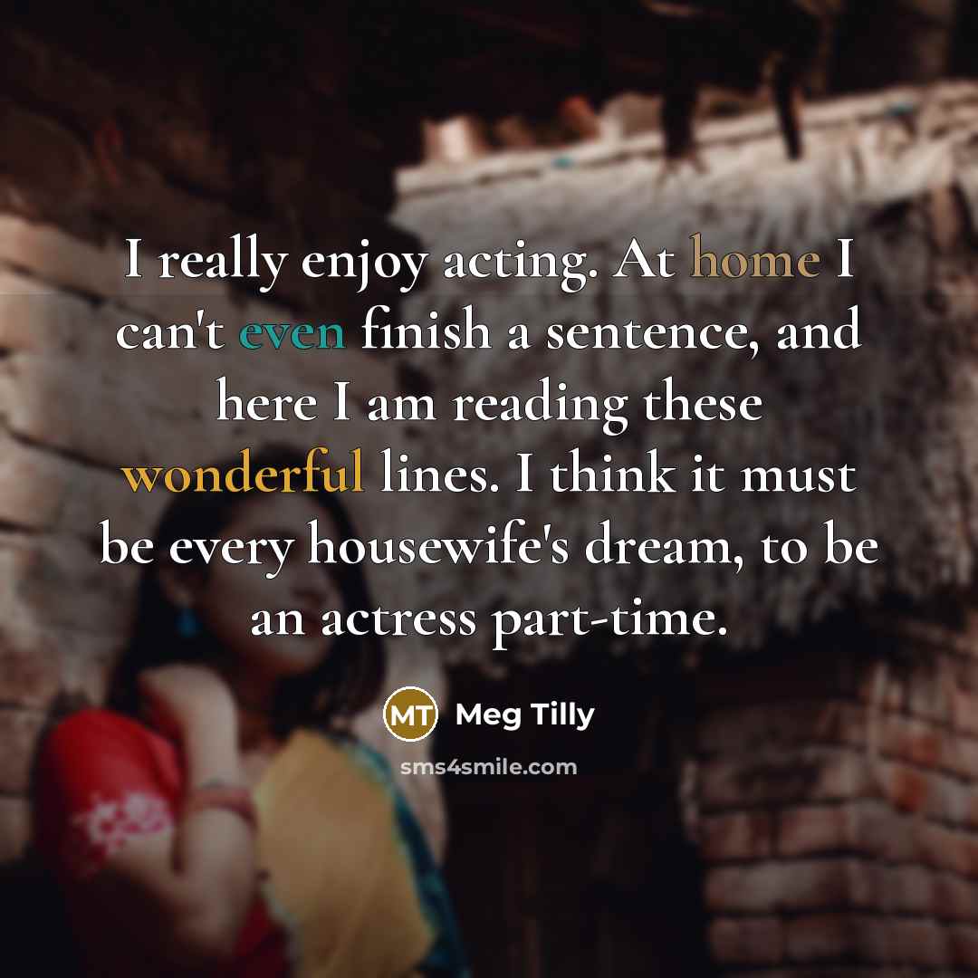 “I really enjoy acting. At home I can't even finish a sentence, and here I am reading these wonderful lines. I think it must be every housewife's dream, to be an actress part-time.” quote by Meg Tilly