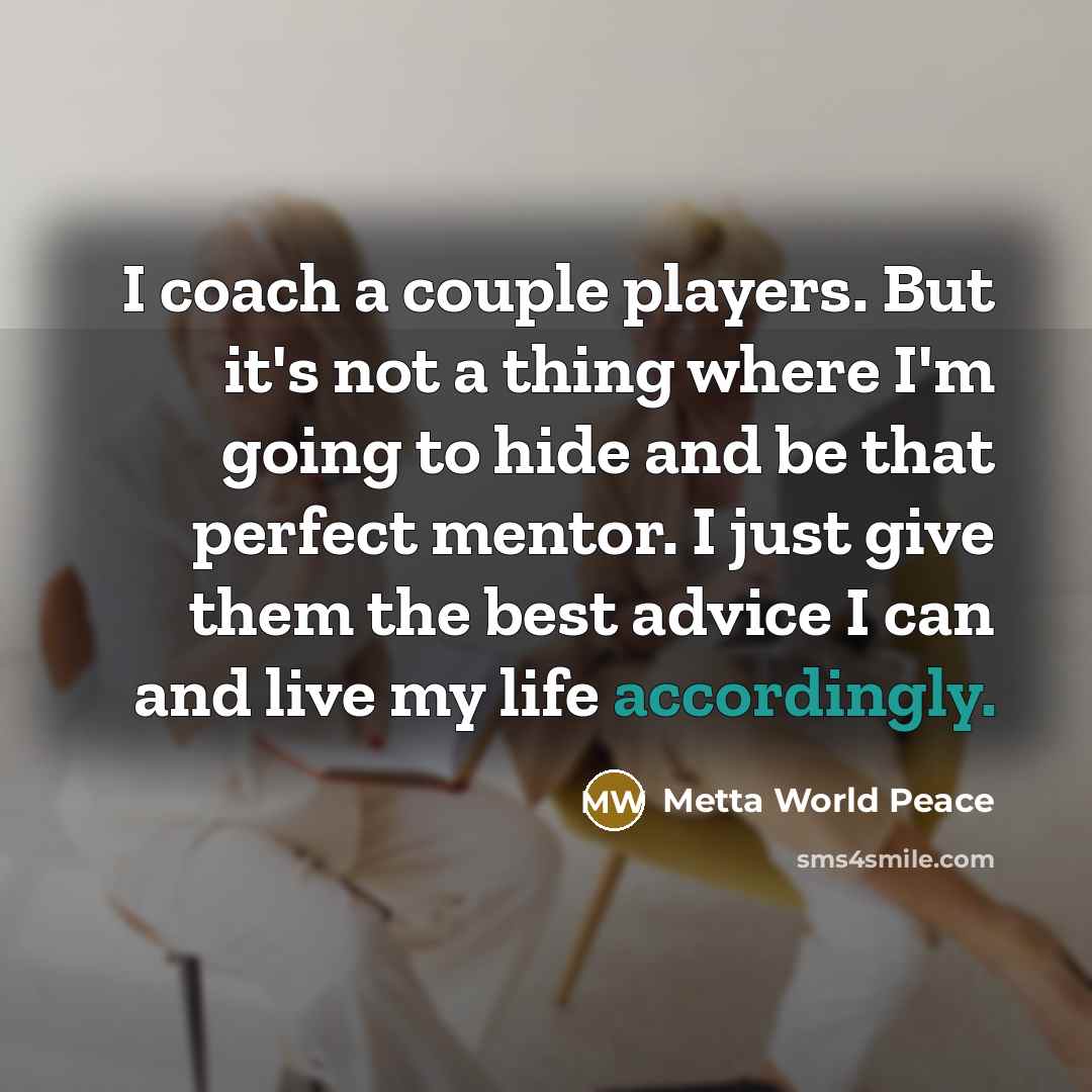 “I coach a couple players. But it's not a thing where I'm going to hide and be that perfect mentor. I just give them the best advice I can and live my life accordingly.” quote by Metta World Peace