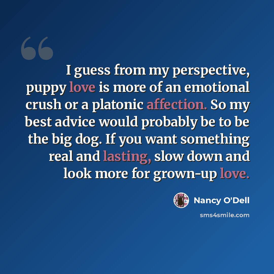 “I guess from my perspective, puppy love is more of an emotional crush or a platonic affection. So my best advice would probably be to be the big dog. If you want something real and lasting, slow down and look more for grown-up love.” quote by Nancy O'Dell