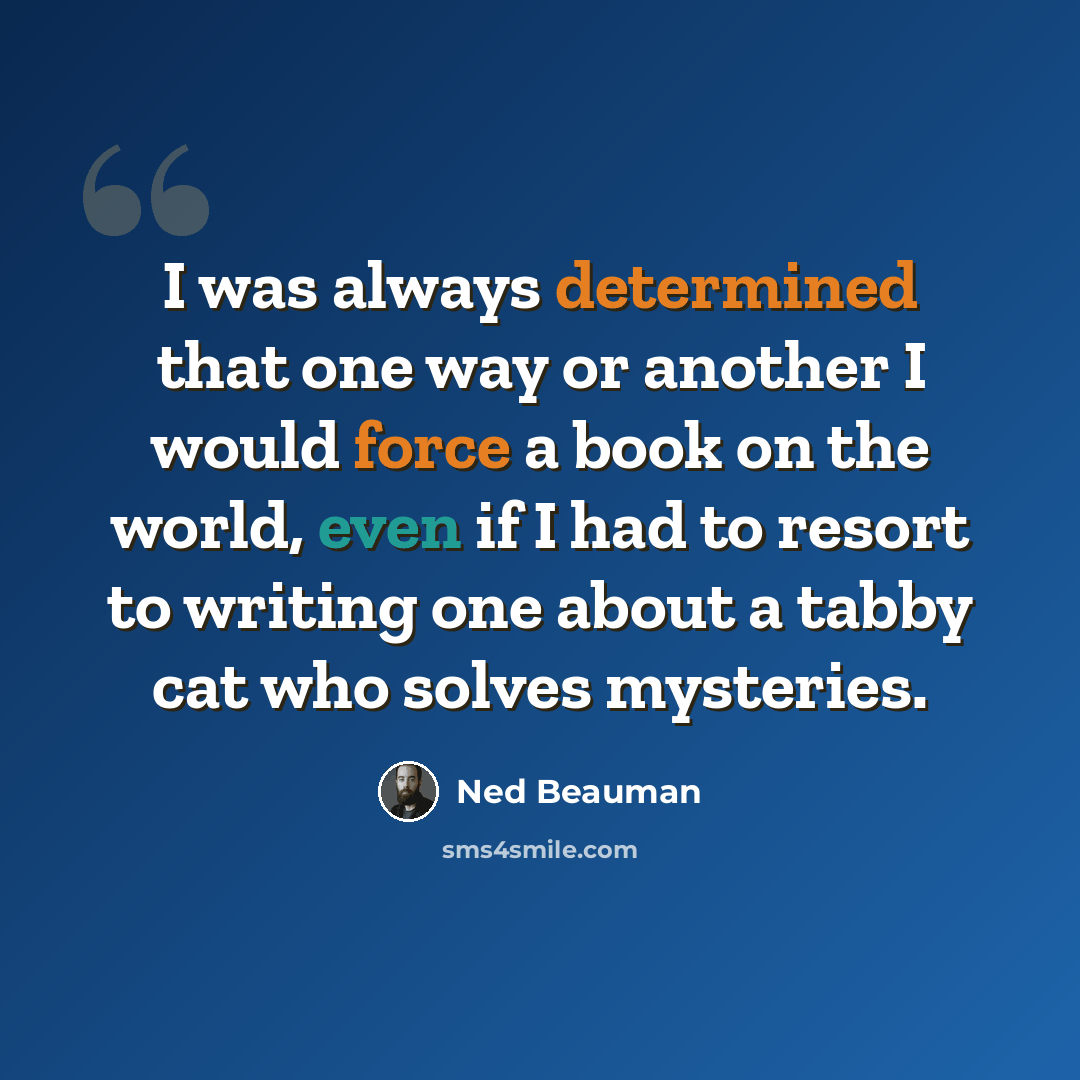 “I was always determined that one way or another I would force a book on the world, even if I had to resort to writing one about a tabby cat who solves mysteries.” quote by Ned Beauman
