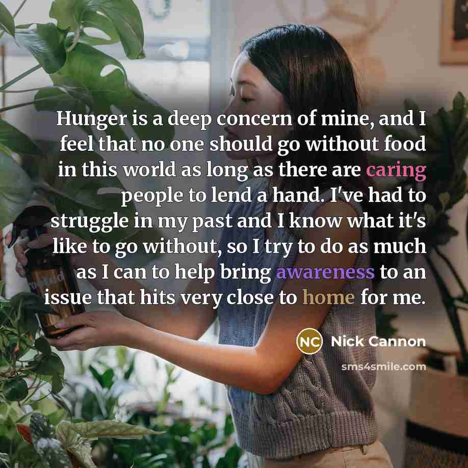 “Hunger is a deep concern of mine, and I feel that no one should go without food in this world as long as there are caring people to lend a hand. I've had to struggle in my past and I know what it's like to go without, so I try to do as much as I can to help bring awareness to an issue that hits…” quote by Nick Cannon