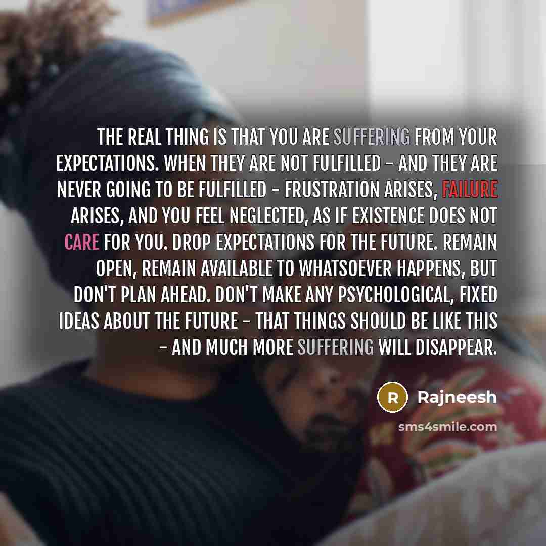 “The real thing is that you are suffering from your expectations. When they are not fulfilled - and they are never going to be fulfilled - frustration arises, failure arises, and you feel neglected, as if existence does not care for you. Drop expectations for the future. Remain open, remain…” quote by Rajneesh