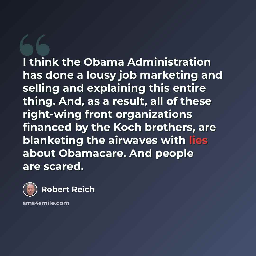 “I think the Obama Administration has done a lousy job marketing and selling and explaining this entire thing. And, as a result, all of these right-wing front organizations financed by the Koch brothers, are blanketing the airwaves with lies about Obamacare. And people are scared.” quote by Robert Reich