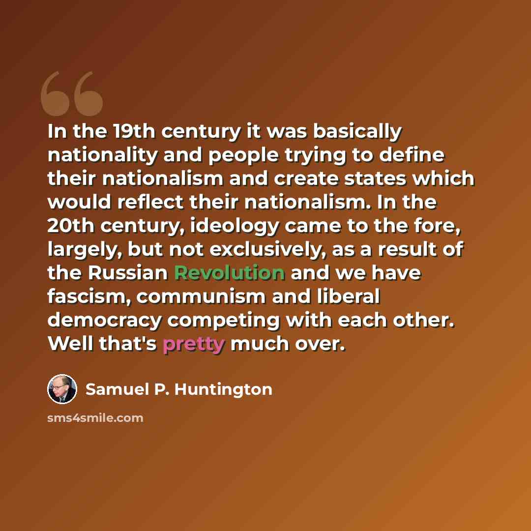 “In the 19th century it was basically nationality and people trying to define their nationalism and create states which would reflect their nationalism. In the 20th century, ideology came to the fore, largely, but not exclusively, as a result of the Russian Revolution and we have fascism, communism…” quote by Samuel P. Huntington