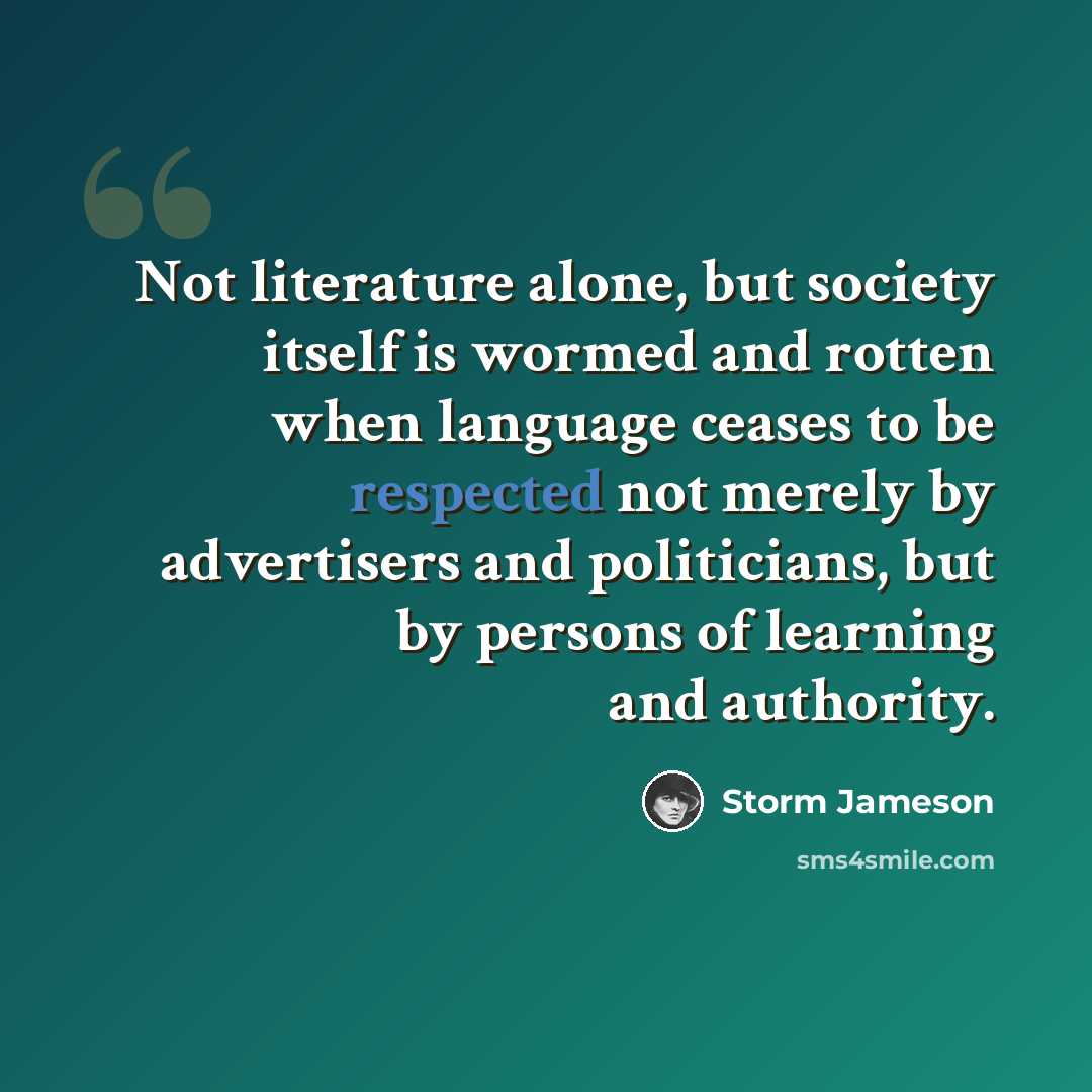 “Not literature alone, but society itself is wormed and rotten when language ceases to be respected not merely by advertisers and politicians, but by persons of learning and authority.” quote by Storm Jameson