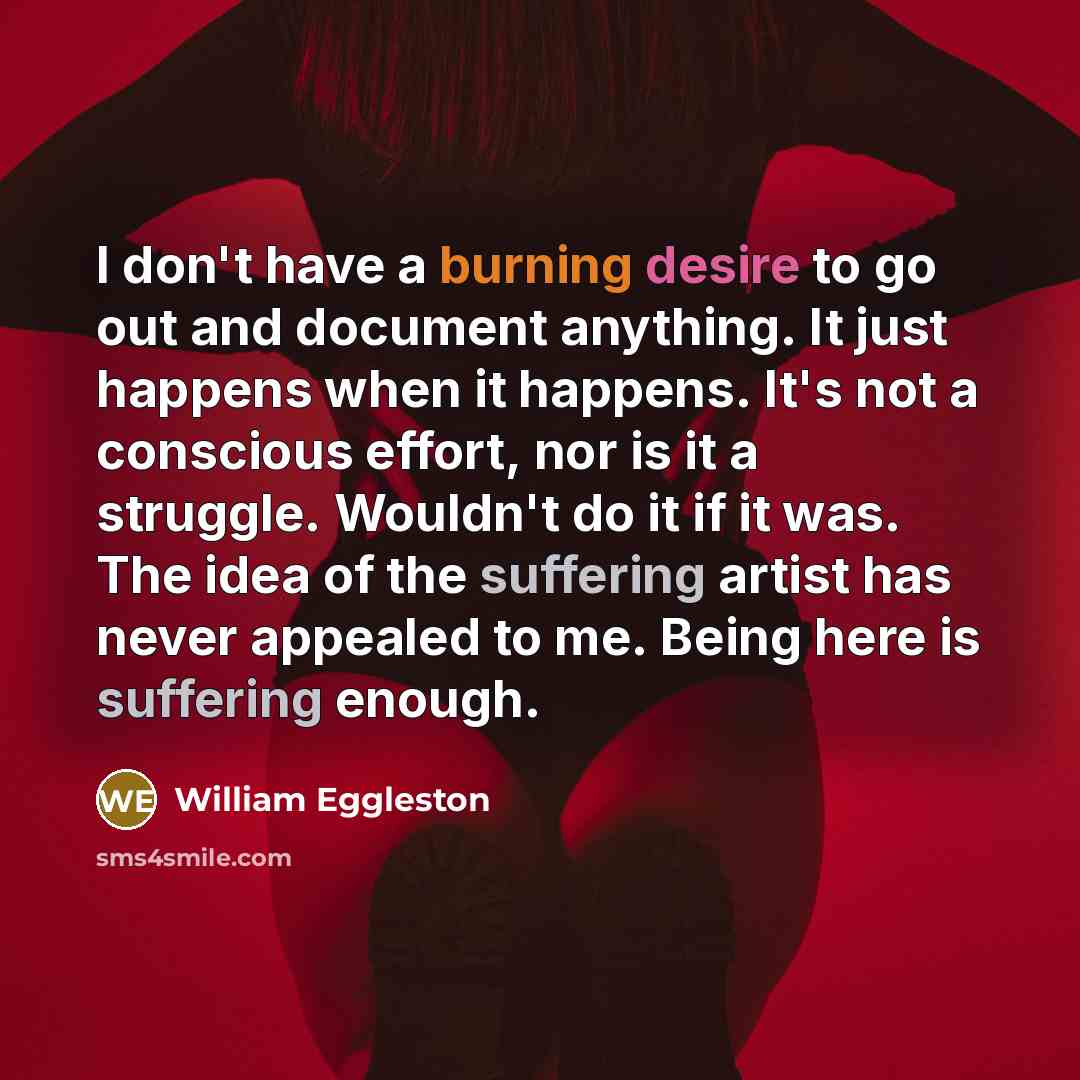 “I don't have a burning desire to go out and document anything. It just happens when it happens. It's not a conscious effort, nor is it a struggle. Wouldn't do it if it was. The idea of the suffering artist has never appealed to me. Being here is suffering enough.” quote by William Eggleston