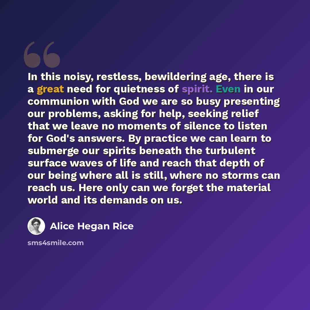 “In this noisy, restless, bewildering age, there is a great need for quietness of spirit. Even in our communion with God we are so busy presenting our problems, asking for help, seeking relief that we leave no moments of silence to listen for God's answers. By practice we can learn to submerge our…” quote by Alice Hegan Rice