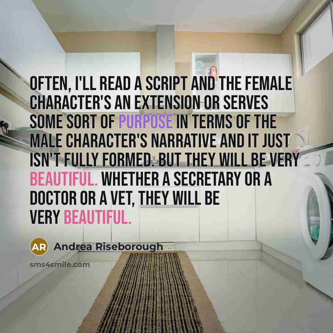 “Often, I'll read a script and the female character's an extension or serves some sort of purpose in terms of the male character's narrative and it just isn't fully formed. But they will be very beautiful. Whether a secretary or a doctor or a vet, they will be very beautiful.” quote by Andrea Riseborough