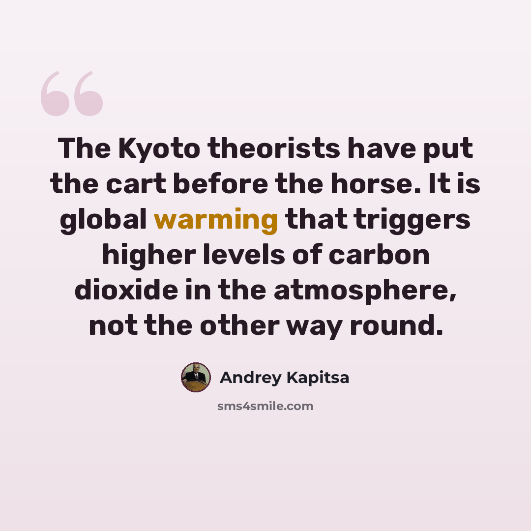 “The Kyoto theorists have put the cart before the horse. It is global warming that triggers higher levels of carbon dioxide in the atmosphere, not the other way round.” quote by Andrey Kapitsa