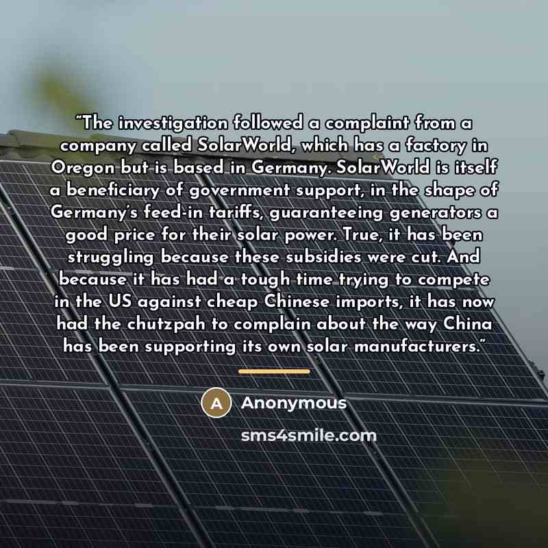 “The investigation followed a complaint from a company called SolarWorld, which has a factory in Oregon but is based in Germany. SolarWorld is itself a beneficiary of government support, in the shape of Germany’s feed-in tariffs, guaranteeing generators a good price for their solar power. True, it…” quote by Anonymous
