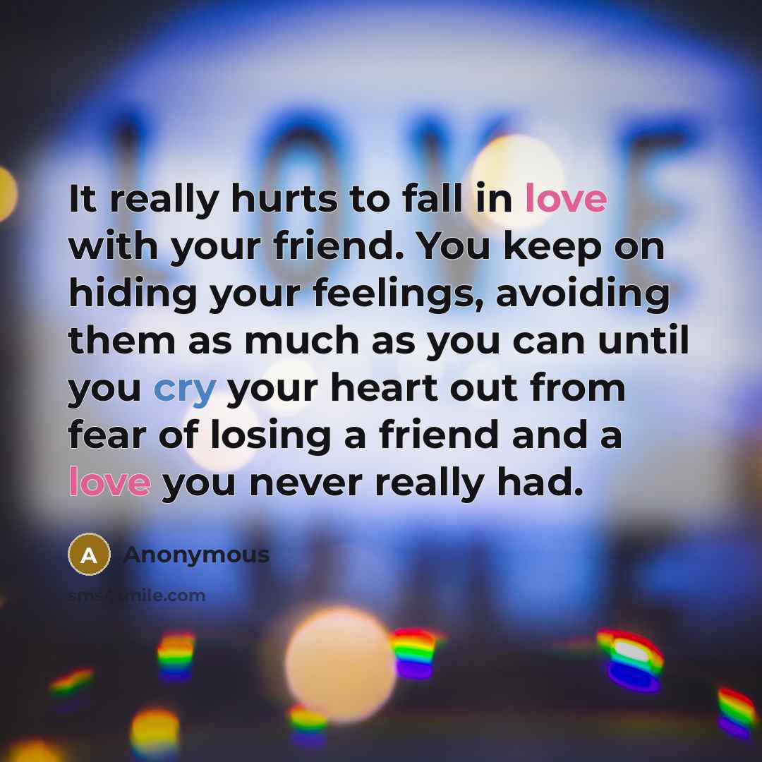 “It really hurts to fall in love with your friend. You keep on hiding your feelings, avoiding them as much as you can until you cry your heart out from fear of losing a friend and a love you never really had.” quote by Anonymous