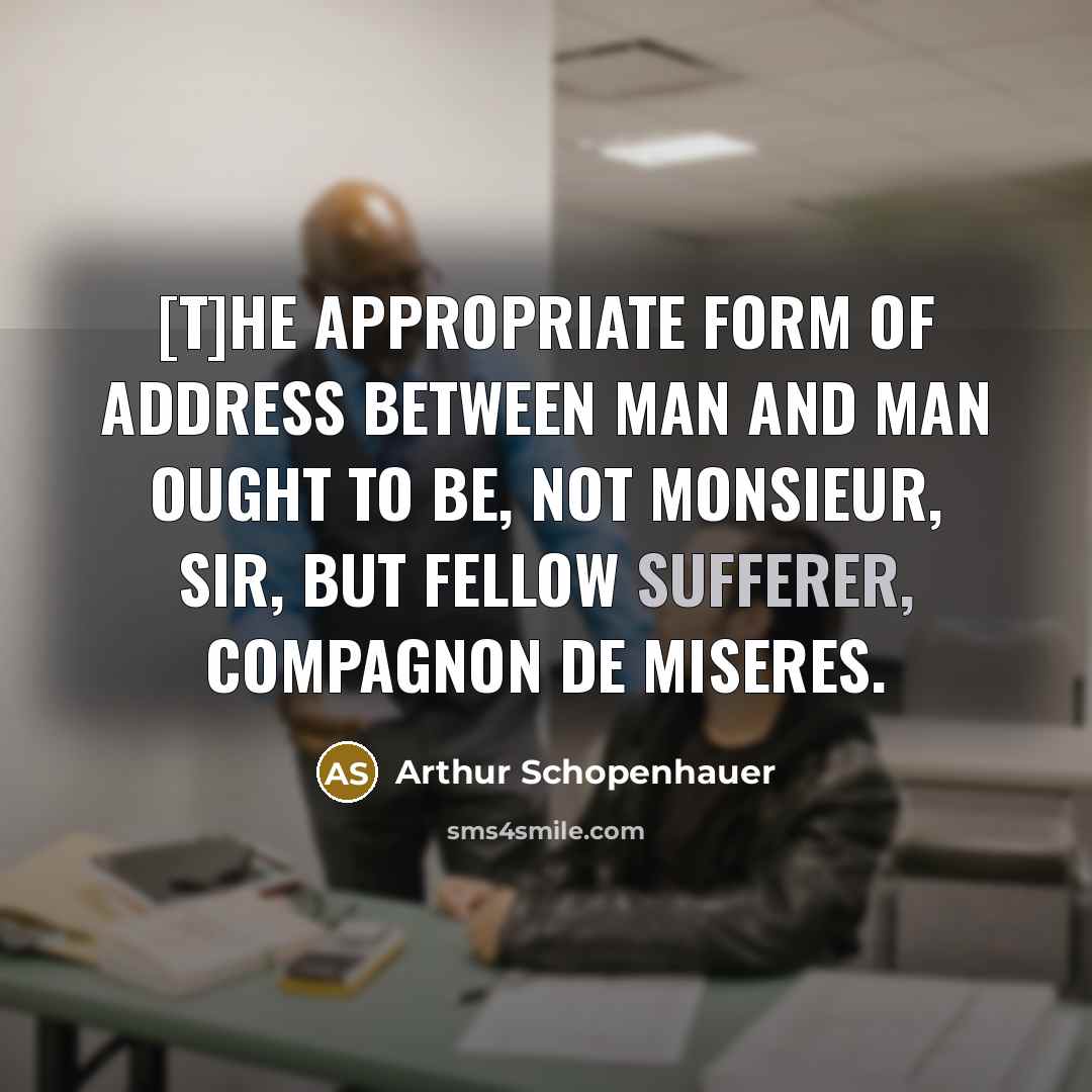“[T]he appropriate form of address between man and man ought to be, not monsieur, sir, but fellow sufferer, compagnon de miseres.” quote by Arthur Schopenhauer