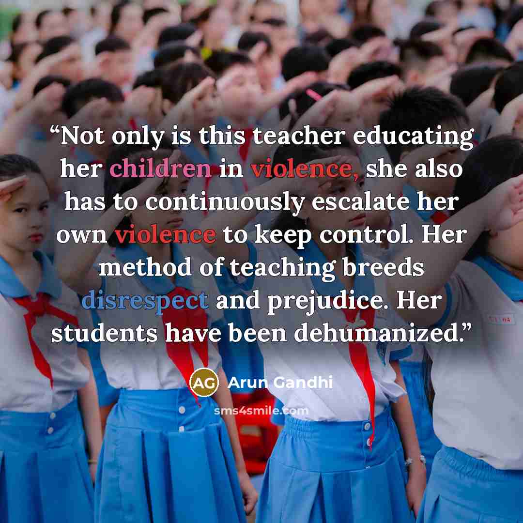 “Not only is this teacher educating her children in violence, she also has to continuously escalate her own violence to keep control. Her method of teaching breeds disrespect and prejudice. Her students have been dehumanized.” quote by Arun Gandhi