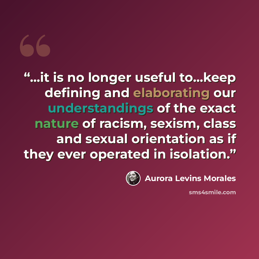 “…it is no longer useful to…keep defining and elaborating our understandings of the exact nature of racism, sexism, class and sexual orientation as if they ever operated in isolation.” quote by Aurora Levins Morales