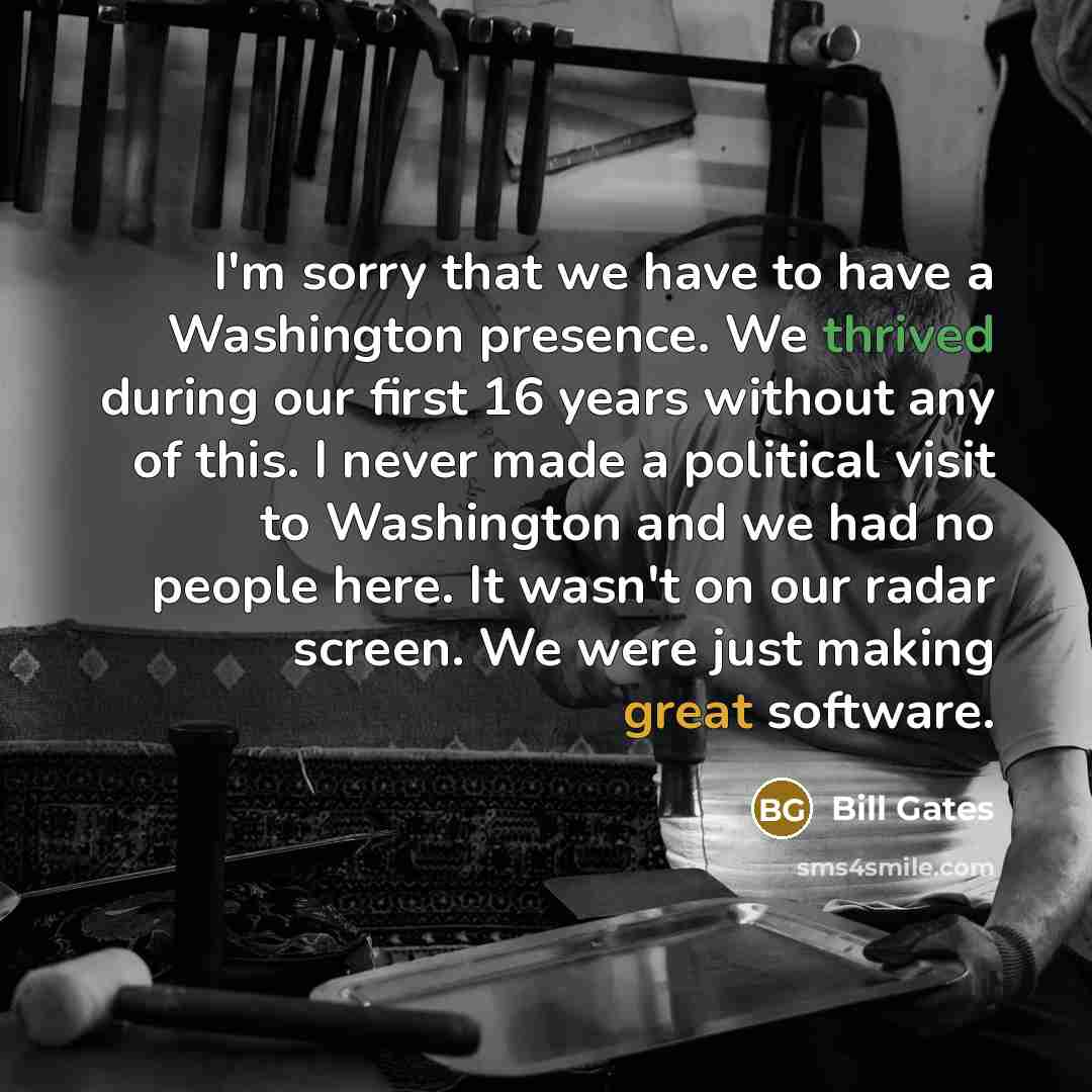“I'm sorry that we have to have a Washington presence. We thrived during our first 16 years without any of this. I never made a political visit to Washington and we had no people here. It wasn't on our radar screen. We were just making great software.” quote by Bill Gates
