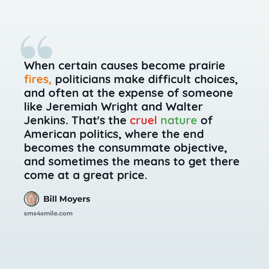 “When certain causes become prairie fires, politicians make difficult choices, and often at the expense of someone like Jeremiah Wright and Walter Jenkins. That's the cruel nature of American politics, where the end becomes the consummate objective, and sometimes the means to get there come at a…” quote by Bill Moyers