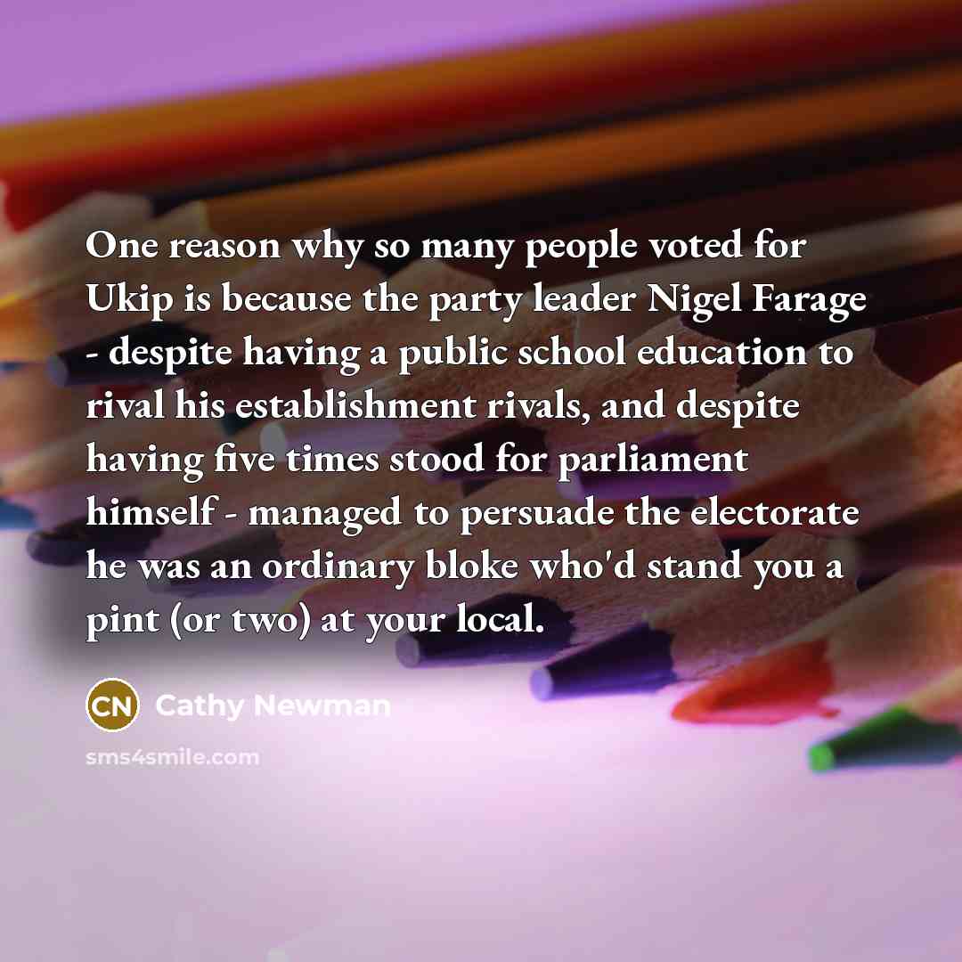 “One reason why so many people voted for Ukip is because the party leader Nigel Farage - despite having a public school education to rival his establishment rivals, and despite having five times stood for parliament himself - managed to persuade the electorate he was an ordinary bloke who'd stand…” quote by Cathy Newman