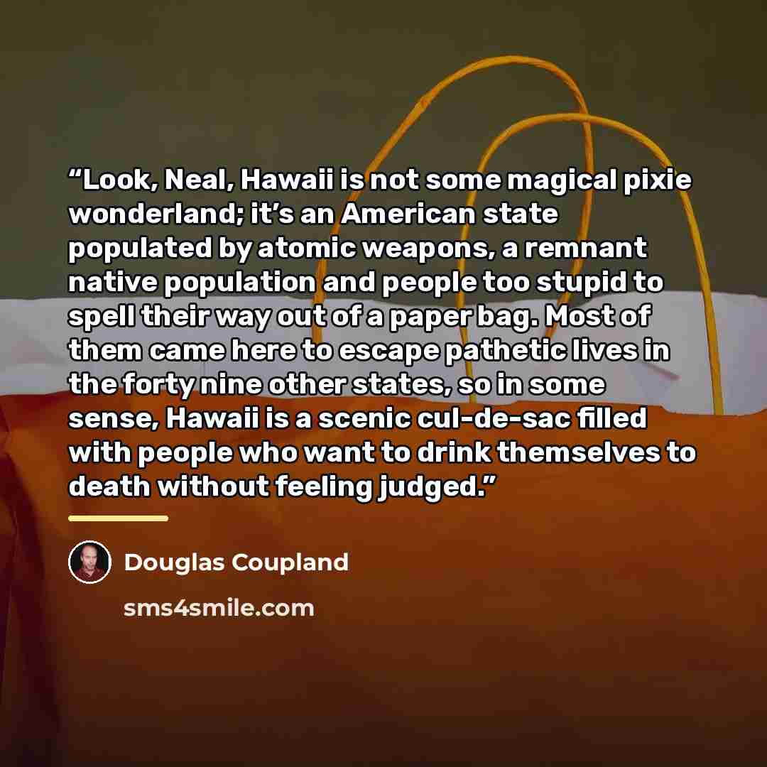 “Look, Neal, Hawaii is not some magical pixie wonderland; it’s an American state populated by atomic weapons, a remnant native population and people too stupid to spell their way out of a paper bag. Most of them came here to escape pathetic lives in the forty nine other states, so in some sense…” quote by Douglas Coupland
