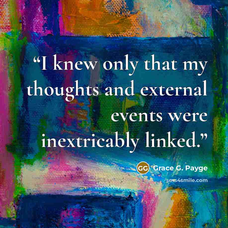 “I knew only that my thoughts and external events were inextricably linked.” quote by Grace G. Payge