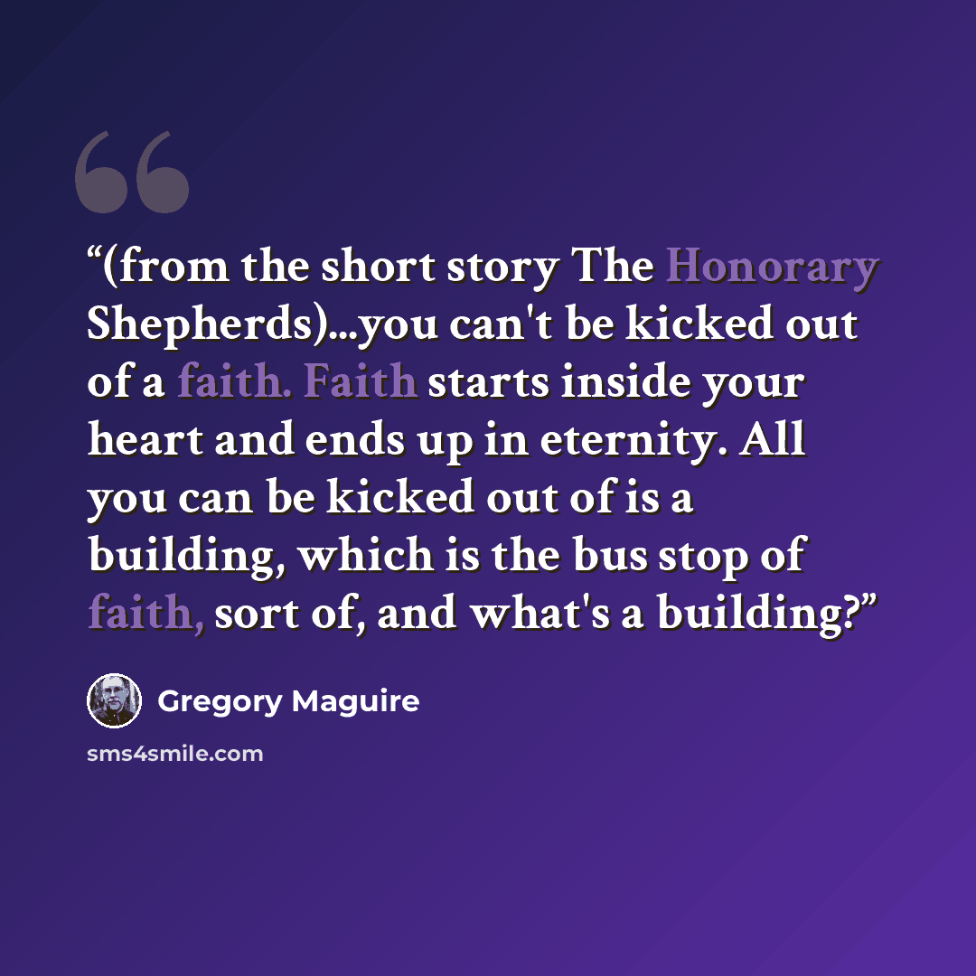“(from the short story The Honorary Shepherds)...you can't be kicked out of a faith. Faith starts inside your heart and ends up in eternity. All you can be kicked out of is a building, which is the bus stop of faith, sort of, and what's a building?” quote by Gregory Maguire