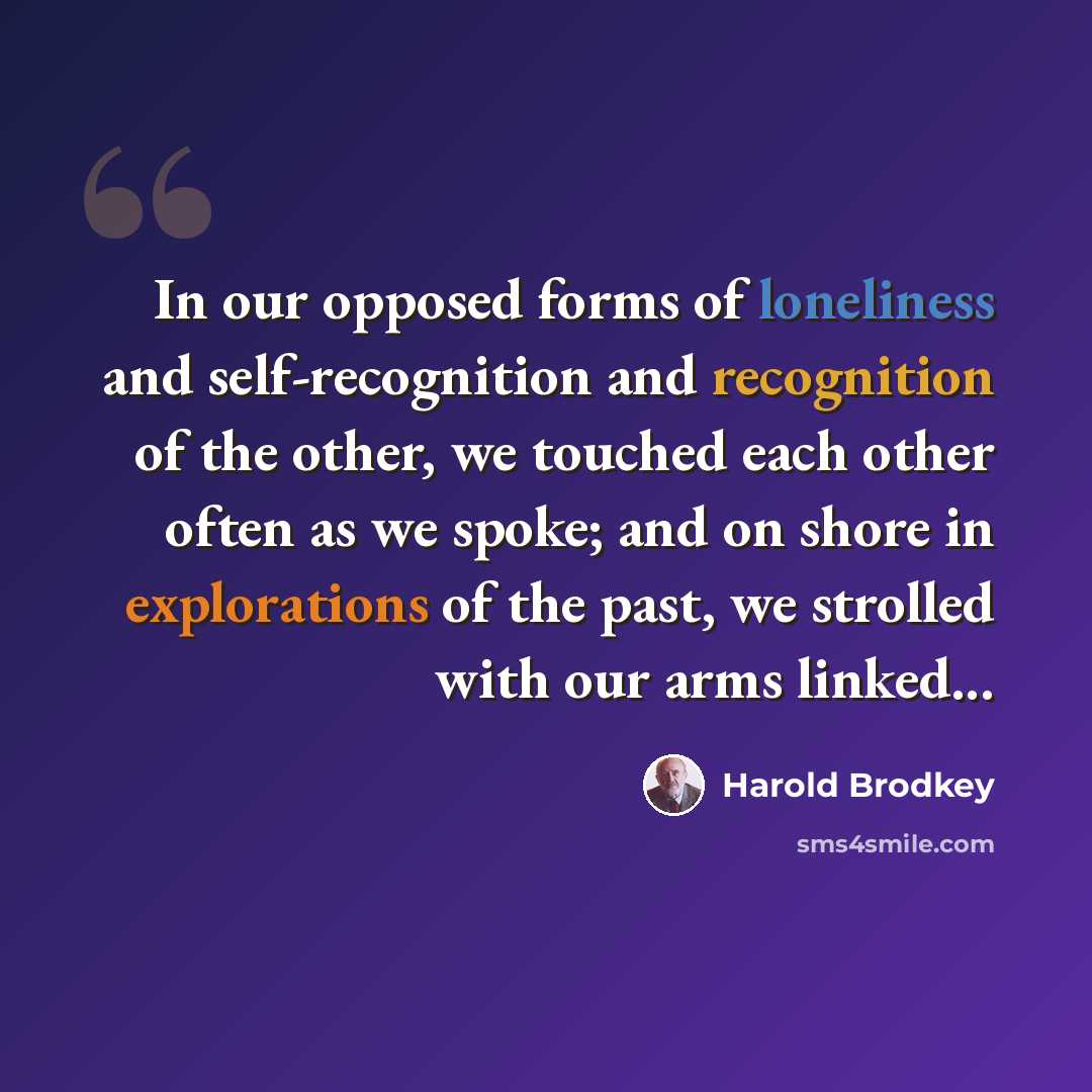 “In our opposed forms of loneliness and self-recognition and recognition of the other, we touched each other often as we spoke; and on shore in explorations of the past, we strolled with our arms linked...” quote by Harold Brodkey