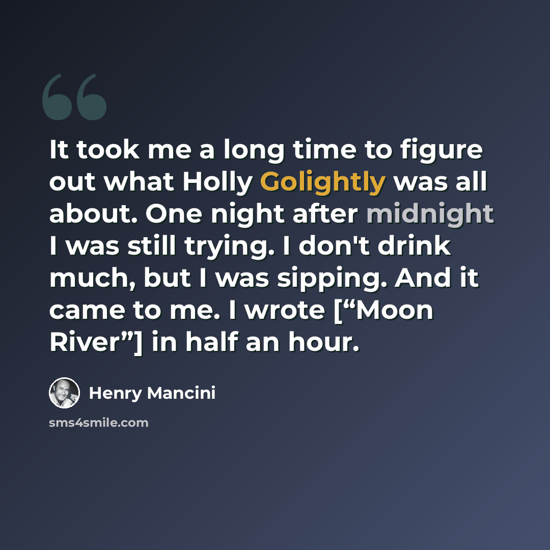 “It took me a long time to figure out what Holly Golightly was all about. One night after midnight I was still trying. I don't drink much, but I was sipping. And it came to me. I wrote [“Moon River”] in half an hour.” quote by Henry Mancini
